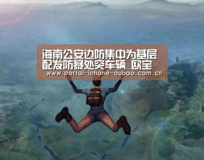 海南公安边防集中为基层配发防暴处突车辆_欧宝体育